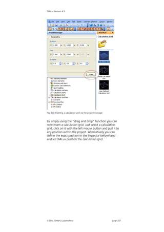 DIALux Version 4.9




Fig. 320 Inserting a calculation grid via the project manager


By simply using the “drag and drop” function you can
now insert a calculation grid. Just select a calculation
grid, click on it with the left mouse button and pull it to
any position within the project. Alternatively you can
define the exact position in the Inspector beforehand
and let DIALux position the calculation grid.




 DIAL GmbH, Lüdenscheid                                        page 201
 