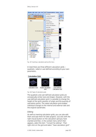 DIALux Version 4.9




Fig. 321 Inserting a calculation grid via the menu


In total there are three different calculation grids –
quadratic, radial or user-defined according to your own
parameters.




Fig. 322 Types of calculation grids

The quadratic and user-defined calculation grids are
conceptually similar (size and shape). However, with the
user-defined calculation grid it is possible to change the
height of the grid’s position of origin and the quantity of
calculation points. The radial calculation grid enables
individual changes to the internal and external radii and
the original coordinates.

Editing
As well as inserting calculation grids, you can also edit
them and save them for later projects. Just click with the
right mouse button on the calculation grid you have
inserted and then, in the context menu which then
appears, select the item “Convert for editing”. Then
right click on the grid and select “Save calculation grid”.

 DIAL GmbH, Lüdenscheid                             page 202
 