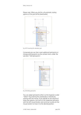 DIALux Version 4.9




Please note: When you do this, all automatic scaling
options of the grid will be deactivated.




Fig. 323 Converting the calculation grid


Conversely you can then insert additional grid points or
change existing points via the context menu under the
sub-item “Edit grid points”.




Fig. 324 Editing grid points


You can adapt grid points either via the Inspector (under
“Select”) by entering the coordinates or directly by
moving with the mouse. If you decide on the second of
these two options, just click on the respective grid point
with the left mouse button and continue to press on the
mouse button to move it to the desired position.


 DIAL GmbH, Lüdenscheid                           page 203
 