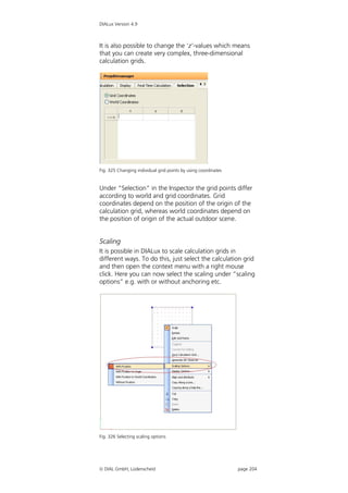DIALux Version 4.9



It is also possible to change the ‘z’-values which means
that you can create very complex, three-dimensional
calculation grids.




Fig. 325 Changing individual grid points by using coordinates


Under “Selection” in the Inspector the grid points differ
according to world and grid coordinates. Grid
coordinates depend on the position of the origin of the
calculation grid, whereas world coordinates depend on
the position of origin of the actual outdoor scene.


Scaling
It is possible in DIALux to scale calculation grids in
different ways. To do this, just select the calculation grid
and then open the context menu with a right mouse
click. Here you can now select the scaling under “scaling
options” e.g. with or without anchoring etc.




Fig. 326 Selecting scaling options




 DIAL GmbH, Lüdenscheid                                        page 204
 