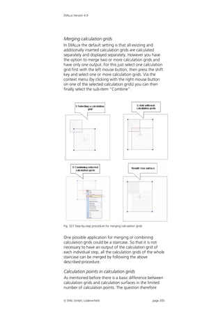 DIALux Version 4.9




Merging calculation grids
In DIALux the default setting is that all existing and
additionally inserted calculation grids are calculated
separately and displayed separately. However you have
the option to merge two or more calculation grids and
have only one output. For this just select one calculation
grid first with the left mouse button, then press the shift
key and select one or more calculation grids. Via the
context menu (by clicking with the right mouse button
on one of the selected calculation grids) you can then
finally select the sub-item “Combine”.




Fig. 327 Step-by-step procedure for merging calculation grids


One possible application for merging or combining
calculation grids could be a staircase. So that it is not
necessary to have an output of the calculation grid of
each individual step, all the calculation grids of the whole
staircase can be merged by following the above
described procedure.

Calculation points in calculation grids
As mentioned before there is a basic difference between
calculation grids and calculation surfaces in the limited
number of calculation points. The question therefore


 DIAL GmbH, Lüdenscheid                                        page 205
 