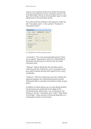 DIALux Version 4.9



arises as to the options there are to define the quantity
and also the distribution of the calculation points in the
grid. With DIALux there are three possible ways to make
adjustments to the calculation points.

You will find all the methods in the Inspector under the
tab “Calculation grid”, in the sub-item “Number of
Calculation Points”.




Fig. 328 Methods for defining calculation points


“Automatic”: This is the recommended setting if there
are no specific requirements. With this method DIALux
distributes the grid points uniformly over the whole
calculation grid.

“Manual”: DIALux distributes the calculation points
uniformly with this method too, but in accordance with
your specific default settings with regard to the x and y
coordinates.

“Distance”: With this method you are free to define the
distances between the individual grid points yourself.
Afterwards DIALux calculates the optimal number of grid
points.

In addition to these options you can also decide whether
the grid points are positioned at the edges of the
horizontal and/or vertical axes. You can decide on the
settings in the tab “Calculation grid” under “Align Points
to the Edge”. Either vertical or horizontal alignment or a
combination of both can be chosen.




 DIAL GmbH, Lüdenscheid                            page 206
 