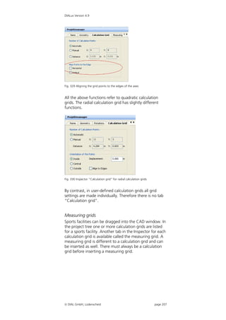 DIALux Version 4.9




Fig. 329 Aligning the grid points to the edges of the axes


All the above functions refer to quadratic calculation
grids. The radial calculation grid has slightly different
functions.




Fig. 330 Inspector “Calculation grid” for radial calculation grids


By contrast, in user-defined calculation grids all grid
settings are made individually. Therefore there is no tab
“Calculation grid”.


Measuring grids
Sports facilities can be dragged into the CAD window. In
the project tree one or more calculation grids are listed
for a sports facility. Another tab in the Inspector for each
calculation grid is available called the measuring grid. A
measuring grid is different to a calculation grid and can
be inserted as well. There must always be a calculation
grid before inserting a measuring grid.




 DIAL GmbH, Lüdenscheid                                             page 207
 