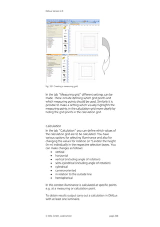 DIALux Version 4.9




Fig. 331 Creating a measuring grid


In the tab “Measuring grid” different settings can be
made. These include defining which grid points and
which measuring points should be used. Similarly it is
possible to make a setting which visually highlights the
measuring points in the calculation grid more clearly by
hiding the grid points in the calculation grid.



Calculation
In the tab “Calculation” you can define which values of
the calculation grid are to be calculated. You have
various options for selecting illuminance and also for
changing the values for rotation (in º) and/or the height
(in m) individually in the respective selection boxes. You
can make changes as follows:
     vertical
     horizontal
     vertical (including angle of rotation)
     semi-cylindrical (including angle of rotation)
     cylindrical
     camera-oriented
     in relation to the outside line
     hemispherical

In this context illuminance is calculated at specific points
e.g. at a measuring or calculation point.

To obtain results output carry out a calculation in DIALux
with at least one luminaire.




 DIAL GmbH, Lüdenscheid                             page 208
 