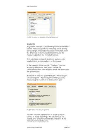 DIALux Version 4.9




Fig. 332 Pre-setting the calculation of the calculation grid




Gradients
By gradient is meant a rate of change of value between a
specific measuring point and measuring points directly
surrounding it. The gradient supplies information about
the difference in illuminance between this and the
measuring points in the immediate vicinity.

Only calculation grids with a uniform and, as a rule,
quadratic grid require gradients of illuminance.

In the Inspector, under the tab “Gradients” you can
activate gradients and their output, define the
corresponding limit value and also define the distance for
the gradient grid.

By default in DIALux a gradient lies on a measuring or
calculation point - depending on whether you use a
measuring grid in addition to a calculation grid.




Fig. 333 Setting limit values for gradients


The limit value set prevents loss of image quality in
camera or image recordings. This value should not
exceed 20% for camera recorded events or 55 % for
non-camera-recorded events.


 DIAL GmbH, Lüdenscheid                                       page 209
 