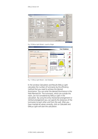 DIALux Version 4.9




Fig. 10 DIALux Light Wizard – Launch a PlugIn




Fig. 11 DIALux Light Wizard – User Database


In the window Calculation and Results DIALux Light
calculates the number of luminaires by the efficiency
method that you need to achieve the desired
illuminance. You can enter the desired illuminance in the
field Planned Em. The luminaires, which are outside the
room, are not considered by DIALux Light in the
calculation. By using the entry Horizontal arrangement or
Vertical arrangement you can specify the distances of the
luminaires to each other and from the wall. After you
have inserted all values correctly, click on Calculate and
DIALux Light will start the calculation.




 DIAL GmbH, Lüdenscheid                            page 21
 