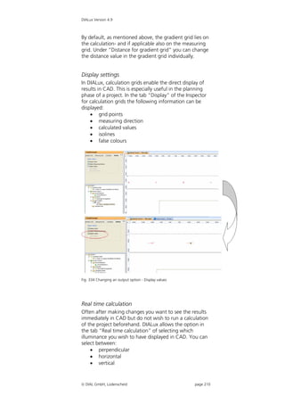 DIALux Version 4.9



By default, as mentioned above, the gradient grid lies on
the calculation- and if applicable also on the measuring
grid. Under “Distance for gradient grid” you can change
the distance value in the gradient grid individually.


Display settings
In DIALux, calculation grids enable the direct display of
results in CAD. This is especially useful in the planning
phase of a project. In the tab “Display” of the Inspector
for calculation grids the following information can be
displayed:
     grid points
     measuring direction
     calculated values
     isolines
     false colours




Fig. 334 Changing an output option - Display values




Real time calculation
Often after making changes you want to see the results
immediately in CAD but do not wish to run a calculation
of the project beforehand. DIALux allows the option in
the tab “Real time calculation” of selecting which
illuminance you wish to have displayed in CAD. You can
select between:
     perpendicular
     horizontal
     vertical


 DIAL GmbH, Lüdenscheid                              page 210
 