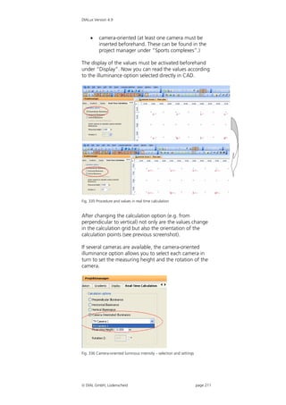DIALux Version 4.9



         camera-oriented (at least one camera must be
          inserted beforehand. These can be found in the
          project manager under “Sports complexes”.)

The display of the values must be activated beforehand
under “Display”. Now you can read the values according
to the illuminance option selected directly in CAD.




Fig. 335 Procedure and values in real time calculation


After changing the calculation option (e.g. from
perpendicular to vertical) not only are the values change
in the calculation grid but also the orientation of the
calculation points (see previous screenshot).

If several cameras are available, the camera-oriented
illuminance option allows you to select each camera in
turn to set the measuring height and the rotation of the
camera.




Fig. 336 Camera-oriented luminous intensity – selection and settings




 DIAL GmbH, Lüdenscheid                                               page 211
 