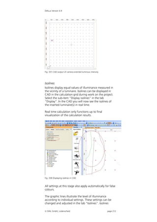 DIALux Version 4.9




Fig. 337 CAD output of camera-oriented luminous intensity




Isolines
Isolines display equal values of illuminance measured in
the vicinity of a luminaire. Isolines can be displayed in
CAD in the calculation grid during work on the project.
Select the sub-item “Display isolines” in the tab
“Display”. In the CAD you will now see the isolines of
the inserted luminaire(s) in real time.

Real time calculation only functions up to final
visualization of the calculation results.




Fig. 338 Displaying isolines in CAD


All settings at this stage also apply automatically for false
colours.

The graphic lines illustrate the level of illuminance
according to individual settings. These settings can be
changed and adjusted in the tab “Isolines”. Isolines

 DIAL GmbH, Lüdenscheid                                    page 212
 
