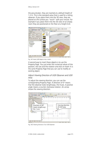 DIALux Version 4.9



the ground plan, they are inserted at a default height of
1.2 m. This is the standard value that is used for a sitting
observer. If you place them into the 3D view, they are
placed on the surface you “touch” with your mouse. For
example if you place them into the 3D view of an empty
room they are positioned on the floor at a height Z=0.




Fig. 341 Insert UGR objects into a room

A second way to insert these objects is to use the
Property Page. You just enter the numerical values of the
position, the size and the rotation and click on Insert. It is
the same Property Page that you can use to modify an
existing object.

Adjust Viewing Direction of UGR Observer and UGR
Area
To adjust the viewing direction, you can use the
corresponding Property Page. A direction of 0° means
that the observer looks lengthways, the X-axis. A positive
angle means a counter clockwise rotation. An arrow
shows the viewing direction.




Fig. 342 Viewing direction of an UGR observer




 DIAL GmbH, Lüdenscheid                              page 215
 