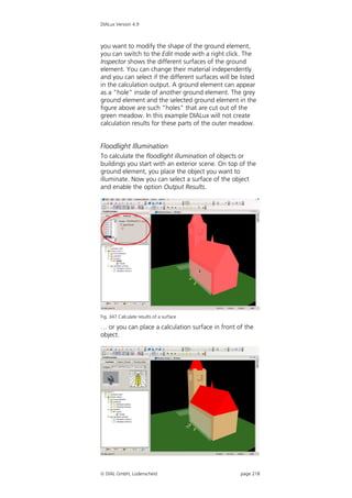 DIALux Version 4.9



you want to modify the shape of the ground element,
you can switch to the Edit mode with a right click. The
Inspector shows the different surfaces of the ground
element. You can change their material independently
and you can select if the different surfaces will be listed
in the calculation output. A ground element can appear
as a “hole” inside of another ground element. The grey
ground element and the selected ground element in the
figure above are such “holes” that are cut out of the
green meadow. In this example DIALux will not create
calculation results for these parts of the outer meadow.


Floodlight Illumination
To calculate the floodlight illumination of objects or
buildings you start with an exterior scene. On top of the
ground element, you place the object you want to
illuminate. Now you can select a surface of the object
and enable the option Output Results.




Fig. 347 Calculate results of a surface

… or you can place a calculation surface in front of the
object.




 DIAL GmbH, Lüdenscheid                             page 218
 