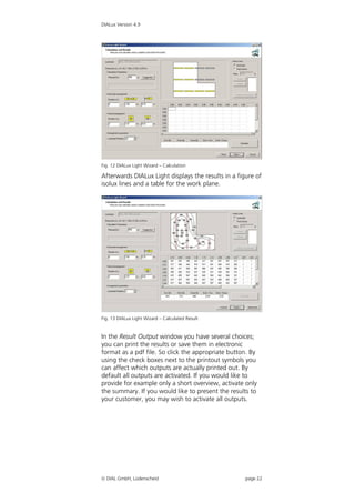 DIALux Version 4.9




Fig. 12 DIALux Light Wizard – Calculation

Afterwards DIALux Light displays the results in a figure of
isolux lines and a table for the work plane.




Fig. 13 DIALux Light Wizard – Calculated Result


In the Result Output window you have several choices;
you can print the results or save them in electronic
format as a pdf file. So click the appropriate button. By
using the check boxes next to the printout symbols you
can affect which outputs are actually printed out. By
default all outputs are activated. If you would like to
provide for example only a short overview, activate only
the summary. If you would like to present the results to
your customer, you may wish to activate all outputs.




 DIAL GmbH, Lüdenscheid                             page 22
 