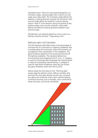 DIALux Version 4.9



calculation point. There are some special properties, an
inclination angle, viewing angles from a start to an end
angle and a step width. The inclination angle defines the
observer’s viewing direction towards the horizontal. Start
and end angle define the observer’s vertical viewing
section. Here 0° is the direction along the positive X-axis,
positive angles move counter clockwise. Step width
defines the different viewing directions between start
and end angle.

GR observers can easily be placed as a line or even as a
field by using the function “Copy along a line”.


Obtrusive Light / ULR Calculation
The ULR (Upward Light Ratio) value is the percentage of
luminaire flux of a luminaire or a lighting installation that
is emitted above the horizontal, where all luminaires are
considered in their real position in the installation. Sky
glow limitations depend on the environmental zone of
the lighting installation. The standard defines four
environmental zone categories from E1 to E4. E1 category
is used for intrinsically dark landscapes like national parks
or areas of outstanding natural beauty. E4 category is
used for high district brightness areas like city centres.
Sky glow limitations reach from 0% to 25%.

DIALux states the ULR value on the “Planning data”
output page for exterior scenes. DIALux considers only
luminaire flux that goes directly into the sky. Luminaire
flux above the horizontal, that is both used for lighting
of vertical structures such as facades, and is restricted to
these structures, will not be considered.




 DIAL GmbH, Lüdenscheid                             page 220
 