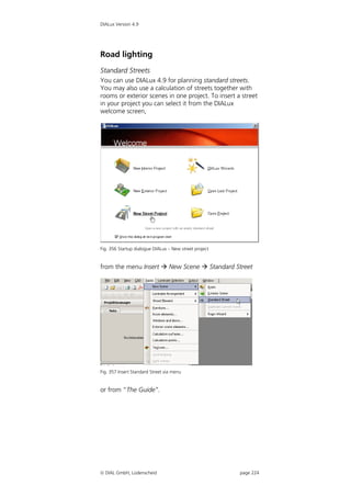 DIALux Version 4.9




Road lighting
Standard Streets
You can use DIALux 4.9 for planning standard streets.
You may also use a calculation of streets together with
rooms or exterior scenes in one project. To insert a street
in your project you can select it from the DIALux
welcome screen,




Fig. 356 Startup dialogue DIALux – New street project


from the menu Insert  New Scene  Standard Street




Fig. 357 Insert Standard Street via menu


or from “The Guide”.




 DIAL GmbH, Lüdenscheid                                page 224
 
