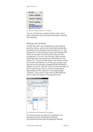 DIALux Version 4.9




Fig. 358 Insert Standard Street via “The Guide”

You can calculate your projects also by means of our
quick street planning wizard (see also chapter Working
with Wizards).


Planning with standards
In 2005 EN 13201 was established for street lighting
planning. DIALux users can do street lighting planning
according to that standard since the version 3.1.5. But
sometimes it is still necessary to plan with obsolete DIN
5044, for example for checking old street luminaire
arrangements. For such circumstances, DIALux allows
street light planning according to DIN 5044 since the
Version 4.2. There is another option with DIALux Version
4.9 to plan road lighting. As of now you can plan road
lighting with the American standard IESNA RP-08-00 in
addition to the CIE 140 / EN 13201 and the DIN 5044. To
do this planning you have to set the corresponding
Radio-Button at the inspector in the Property Page
“General”. If you want to plan with the DIN 5044 you
have to select the option in the drop-down list.




Fig. 359 Planning with standards for road lighting

Of course you also can select the standards in the
wizards (see Quick Street Planning Wizard
and Optimised Street Light Arrangement Wizard).


 DIAL GmbH, Lüdenscheid                             page 225
 