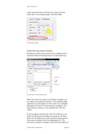 DIALux Version 4.9



under used luminaires and then you have to set the
check box in the property page “technical data”.




Fig. 363 LDC rotation




Street Planning without Wizard
By default a street only consists of one roadway with a
valuation field (at the beginning of a street planning).




Fig. 364 Insert a new standard street


When you mark the street in the Project manager, you
can adjust some general settings. In the property page
“general” you find options for the name, for a detailed
description and for fix the illuminance conditions. The
initial setting in DIALux is the standard CIE 140 / EN
13201.

In the European standard CIE 140 / EN 13201 you can
select the illuminance condition manually at the drop-
down list. By default your street (project) always gets an
illuminance condition with the designation A1. The
luminance condition is based on the Technical Report of

 DIAL GmbH, Lüdenscheid                            page 227
 