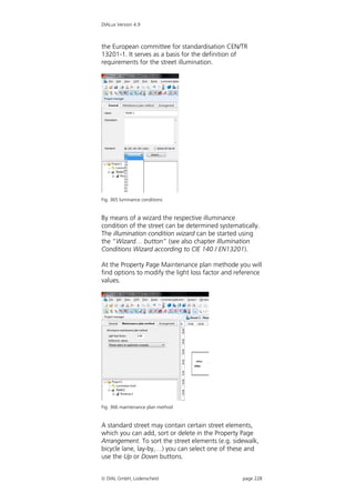 DIALux Version 4.9



the European committee for standardisation CEN/TR
13201-1. It serves as a basis for the definition of
requirements for the street illumination.




Fig. 365 luminance conditions


By means of a wizard the respective illuminance
condition of the street can be determined systematically.
The illumination condition wizard can be started using
the “Wizard… button” (see also chapter Illumination
Conditions Wizard according to CIE 140 / EN13201).

At the Property Page Maintenance plan methode you will
find options to modify the light loss factor and reference
values.




Fig. 366 maintenance plan method


A standard street may contain certain street elements,
which you can add, sort or delete in the Property Page
Arrangement. To sort the street elements (e.g. sidewalk,
bicycle lane, lay-by,…) you can select one of these and
use the Up or Down buttons.


 DIAL GmbH, Lüdenscheid                           page 228
 