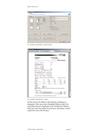 DIALux Version 4.9




Fig. 14 DIALux Light Wizard – Result Output




Fig. 15 DIALux Light Wizard – Output

At the end of the DIALux Light Wizard a dialogue is
displayed. After you have completed DIALux Light, the
calculated result is displayed as 3D rendering in DIALux.
Here you have the option to save your calculation results
under the menu File  Save.




 DIAL GmbH, Lüdenscheid                           page 23
 
