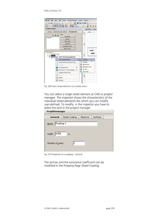 DIALux Version 4.9




Fig. 369 Insert street elements via context menu


You can select a single street element at CAD or project
manager. The inspector shows the characteristics of the
individual street-elements like which you can modify
user-defined. To modify, in the inspector you have to
select the lane in the project manager.




Fig. 370 Properties of a roadway – General


The tarmac and the luminance coefficient can be
modified in the Property Page Street Coating.




 DIAL GmbH, Lüdenscheid                           page 230
 