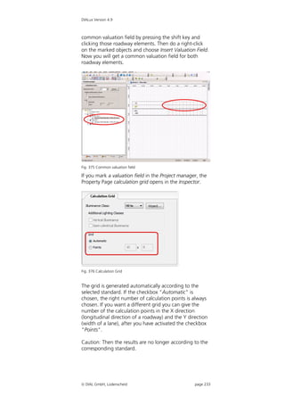 DIALux Version 4.9



common valuation field by pressing the shift key and
clicking those roadway elements. Then do a right-click
on the marked objects and choose Insert Valuation Field.
Now you will get a common valuation field for both
roadway elements.




Fig. 375 Common valuation field

If you mark a valuation field in the Project manager, the
Property Page calculation grid opens in the Inspector.




Fig. 376 Calculation Grid


The grid is generated automatically according to the
selected standard. If the checkbox "Automatic" is
chosen, the right number of calculation points is always
chosen. If you want a different grid you can give the
number of the calculation points in the X direction
(longitudinal direction of a roadway) and the Y direction
(width of a lane), after you have activated the checkbox
"Points".

Caution: Then the results are no longer according to the
corresponding standard.




 DIAL GmbH, Lüdenscheid                           page 233
 