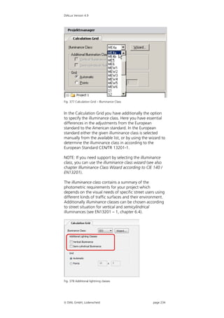 DIALux Version 4.9




Fig. 377 Calculation Grid – Illuminance Class


In the Calculation Grid you have additionally the option
to specify the illuminance class. Here you have essential
differences in the adjustments from the European
standard to the American standard. In the European
standard either the given illuminance class is selected
manually from the available list, or by using the wizard to
determine the illuminance class in according to the
European Standard CEN/TR 13201-1.

NOTE: If you need support by selecting the illuminance
class, you can use the illuminance class wizard (see also
chapter Illuminance Class Wizard according to CIE 140 /
EN13201).

The illuminance class contains a summary of the
photometric requirements for your project which
depends on the visual needs of specific street users using
different kinds of traffic surfaces and their environment.
Additionally illuminance classes can be chosen according
to street situation for vertical and semicylindrical
illuminances (see EN13201 – 1, chapter 6.4).




Fig. 378 Additional lightning classes




 DIAL GmbH, Lüdenscheid                            page 234
 