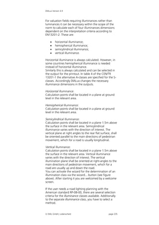 DIALux Version 4.9



For valuation fields requiring illuminances rather than
luminances it can be necessary within the scope of the
norm to calculate each of four illuminances dimensions
dependent on the interpretation criteria according to
EN13201-2. These are:

        horizontal illuminance;
        hemispherical illuminance;
        semicylindrical illuminance;
        vertical illuminance.

Horizontal illuminance is always calculated. However, in
some countries hemispherical illuminance is needed
instead of horizontal illuminance.
Similarly this is always calculated and can be selected in
the output for the printout. In table 4 of the CEN/TR
13201-1 the alternative A-classes are specified for the S-
classes. Accordingly DIALux changes the necessary
illuminance dimensions in the outputs.

Horizontal illuminance:
Calculation points shall be located in a plane at ground
level in the relevant area.

Hemispherical illuminance:
Calculation points shall be located in a plane at ground
level in the relevant area.

Semicylindrical illuminance:
Calculation points shall be located in a plane 1.5m above
the surface in the relevant area. Semicylindrical
illuminance varies with the direction of interest. The
vertical plane at right angles to the rear flat surface, shall
be oriented parallel to the main directions of pedestrian
movement, which for a road is usually longitudinal.

Vertical illuminance:
Calculation points shall be located in a plane 1.5m above
the surface in the relevant area. Vertical illuminance
varies with the direction of interest. The vertical
illumination plane shall be oriented at right-angles to the
main directions of pedestrian movement, which for a
road are usually up and down the road.
You can activate the wizard for the determination of an
illumination class via the wizard... button (see figure
above). After starting it you are welcomed by a welcome
screen.

If the user needs a road lighting planning with the
American standard RP-08-00, there are several selection
criteria for the illuminance classes available. Additionally
to the separate illuminance class, you have to select a
method.


 DIAL GmbH, Lüdenscheid                              page 235
 
