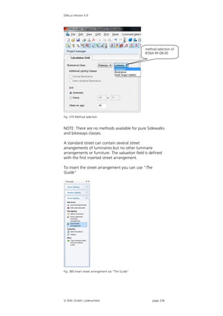 DIALux Version 4.9




                                                     method selection of
                                                     IESNA RP-08-00




Fig. 379 Method selection


NOTE: There are no methods available for pure Sidewalks
and bikeways classes.

A standard street can contain several street
arrangements of luminaires but no other luminaire
arrangements or furniture. The valuation field is defined
with the first inserted street arrangement.

To insert the street arrangement you can use “The
Guide”




Fig. 380 Insert street arrangement via “The Guide”




 DIAL GmbH, Lüdenscheid                                 page 236
 