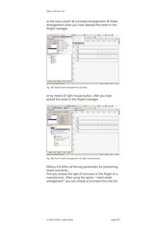 DIALux Version 4.9



or the menu Insert  Luminaire Arrangement  Street
Arrangement when you have selected the street in the
Project manager




Fig. 381 Insert street arrangement via menu


or by means of right mouse button, after you have
picked the street in the Project manager.




Fig. 382 Insert street arrangement via right mouse button


DIALux 4.9 offers all the key parameters for positioning
street luminaires.
First you choose the type of luminaire in the PlugIn of a
manufacturer. After using the option “insert street
arrangement” you can choose a luminaire from the list.




 DIAL GmbH, Lüdenscheid                                    page 237
 