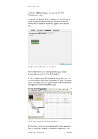 DIALux Version 4.9



roadway. Additionally you can specify the Pole
Arrangement here.

Under property page Arrangement you can define the
place along the street where you want to install the
luminaires. A list of arrangement types is available to
you.




Fig. 385 Insert Street Arrangement – Arrangement


To insert the luminaire arrangement in your street
project, please, click on the Paste button.

In the context menu of the street arrangement you can
optimise individually the arrangement of your luminaires.
To do this select with the right mouse button the street
arrangement in the Project manager.




Fig. 386 Street arrangement – Optimise arrangement


The luminaire arrangement always defines the valuation
field. If you insert several luminaire arrangements, the

 DIAL GmbH, Lüdenscheid                             page 239
 