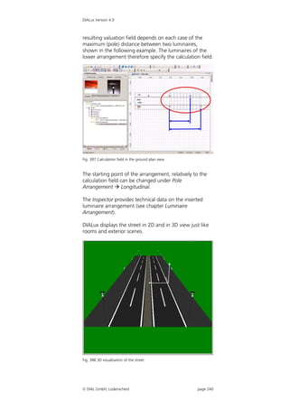 DIALux Version 4.9



resulting valuation field depends on each case of the
maximum (pole) distance between two luminaires,
shown in the following example. The luminaires of the
lower arrangement therefore specify the calculation field.




Fig. 387 Calculation field in the ground plan view


The starting point of the arrangement, relatively to the
calculation field can be changed under Pole
Arrangement  Longitudinal.

The Inspector provides technical data on the inserted
luminaire arrangement (see chapter Luminaire
Arrangement).

DIALux displays the street in 2D and in 3D view just like
rooms and exterior scenes.




Fig. 388 3D visualisation of the street




 DIAL GmbH, Lüdenscheid                             page 240
 