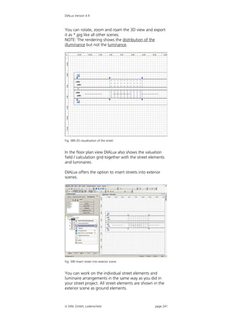 DIALux Version 4.9



You can rotate, zoom and roam the 3D view and export
it as *.jpg like all other scenes.
NOTE: The rendering shows the distribution of the
illuminance but not the luminance.




Fig. 389 2D visualisation of the street


In the floor plan view DIALux also shows the valuation
field / calculation grid together with the street elements
and luminaires.

DIALux offers the option to insert streets into exterior
scenes.




Fig. 390 Insert street into exterior scene


You can work on the individual street elements and
luminaire arrangements in the same way as you did in
your street project. All street elements are shown in the
exterior scene as ground elements.



 DIAL GmbH, Lüdenscheid                             page 241
 