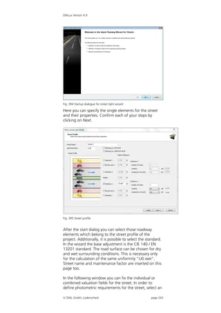 DIALux Version 4.9




Fig. 394 Startup dialogue for street light wizard

Here you can specify the single elements for the street
and their properties. Confirm each of your steps by
clicking on Next.




Fig. 395 Street profile


After the start dialog you can select those roadway
elements which belong to the street profile of the
project. Additionally, it is possible to select the standard.
In the wizard the base adjustment is the CIE 140 / EN
13201 standard. The road surface can be chosen for dry
and wet surrounding conditions. This is necessary only
for the calculation of the same uniformity "U0 wet".
Street name and maintenance factor are inserted on this
page too.

In the following window you can fix the individual or
combined valuation fields for the street. In order to
define photometric requirements for the street, select an

 DIAL GmbH, Lüdenscheid                              page 243
 