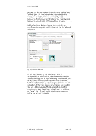 DIALux Version 4.9



process. Via double-click or via the buttons “Select” and
“Delete” you can switch the luminaires between the
windows Selected luminaires and recently used
luminaires. The luminaires in the list of the recently used
luminaires are not used in the calculation process.

DIALux Version 4.9 gives the user the possibility to
modify the luminous of each luminaire in the list Selected
luminaires.




Fig. 400 Luminaire selection


At last you can specify the parameters for the
arrangement to be optimised, like pole distance, height
above working plane or light overhang. Furthermore, the
restriction for inclination of the luminaires is reserved.
With immediate effect you can assign each luminaire an
inclination. If there are parameters, that are not variable,
you can edit the values of fixed parameters alike the
arrangement type. If you leave this window by clicking
on “Next” the calculation of the optimal arrangement
will be started automatically.




 DIAL GmbH, Lüdenscheid                             page 246
 