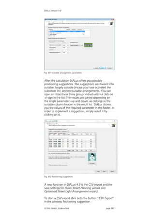 DIALux Version 4.9




Fig. 401 Variable arrangement parameters


After the calculation DIALux offers you possible
positioning suggestions. The suggestions are divided into
suitable, largely suitable (incase you have activated the
substitute list) and not suitable arrangements. You can
open or close these three groups individually via click on
+/-sign in the list. The results are sorted depending on
the single parameters up and down, as clicking on the
suitable column header in the result list. DIALux shows
you the values of the required parameter in the footer. In
order to implement a suggestion, simply select it by
clicking on it.




Fig. 402 Positioning suggestions


A new function in DIALux 4.9 is the CSV export and the
save settings for Quick Street Planning wizard and
Optimised Street Light Arrangement wizard.

To start a CSV export click onto the button “CSV Export”
in the window Positioning suggestion.

 DIAL GmbH, Lüdenscheid                           page 247
 