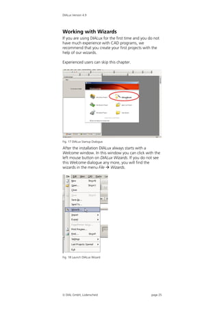 DIALux Version 4.9




Working with Wizards
If you are using DIALux for the first time and you do not
have much experience with CAD programs, we
recommend that you create your first projects with the
help of our wizards.

Experienced users can skip this chapter.




Fig. 17 DIALux Startup Dialogue

After the installation DIALux always starts with a
Welcome window. In this window you can click with the
left mouse button on DIALux Wizards. If you do not see
this Welcome dialogue any more, you will find the
wizards in the menu File  Wizards.




Fig. 18 Launch DIALux Wizard




 DIAL GmbH, Lüdenscheid                            page 25
 