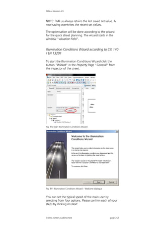 DIALux Version 4.9



NOTE: DIALux always retains the last saved set value. A
new saving overwrites the recent set values.

The optimisation will be done according to the wizard
for the quick street planning. The wizard starts in the
window “valuation field”.


Illumination Conditions Wizard according to CIE 140
/ EN 13201

To start the Illumination Conditions Wizard click the
button “Wizard” in the Property Page “General” from
the inspector of the street.




Fig. 410 Start Illumination Conditions Wizard




Fig. 411 Illumination Conditions Wizard – Welcome dialogue


You can set the typical speed of the main user by
selecting from four options. Please confirm each of your
steps by clicking on Next.



 DIAL GmbH, Lüdenscheid                                     page 252
 