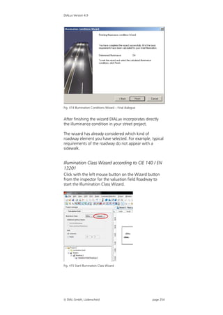 DIALux Version 4.9




Fig. 414 Illumination Conditions Wizard – Final dialogue


After finishing the wizard DIALux incorporates directly
the illuminance condition in your street project.

The wizard has already considered which kind of
roadway element you have selected. For example, typical
requirements of the roadway do not appear with a
sidewalk.


Illumination Class Wizard according to CIE 140 / EN
13201
Click with the left mouse button on the Wizard button
from the inspector for the valuation field Roadway to
start the Illumination Class Wizard.




Fig. 415 Start Illumination Class Wizard




 DIAL GmbH, Lüdenscheid                                   page 254
 
