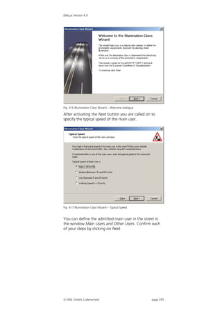 DIALux Version 4.9




Fig. 416 Illumination Class Wizard – Welcome dialogue

After activating the Next button you are called on to
specify the typical speed of the main user.




Fig. 417 Illumination Class Wizard – Typical Speed


You can define the admitted main user in the street in
the window Main Users and Other Users. Confirm each
of your steps by clicking on Next.




 DIAL GmbH, Lüdenscheid                                page 255
 