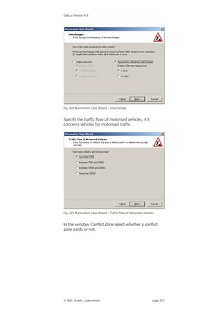 DIALux Version 4.9




Fig. 420 Illumination Class Wizard – Interchanges


Specify the traffic flow of motorised vehicles, if it
concerns vehicles for motorised traffic.




Fig. 421 Illumination Class Wizard – Traffic Flow of Motorised Vehicles


In the window Conflict Zone select whether a conflict
zone exists or not.




 DIAL GmbH, Lüdenscheid                                              page 257
 