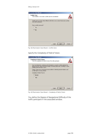 DIALux Version 4.9




Fig. 422 Illumination Class Wizard – Conflict Zone


Specify the Complexity of Field of Vision.




Fig. 423 Illumination Class Wizard – Complexity of Field of Vision


You define the Degree of Navigational Difficulty of the
traffic participant in the associated window.




 DIAL GmbH, Lüdenscheid                                             page 258
 