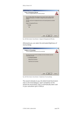 DIALux Version 4.9




Fig. 424 Illumination Class Wizard – Degree of Navigational Difficulty


Afterwards you can select the estimated Brightness of
Surroundings.




Fig. 425 Illumination Class Wizard – Brightness of Surroundings


The wizard indicates to you the determined illumination
class in the final dialogue. Upon completion of the
wizard the illumination class is automatically taken over
in your calculation grid in DIALux.




 DIAL GmbH, Lüdenscheid                                                 page 259
 