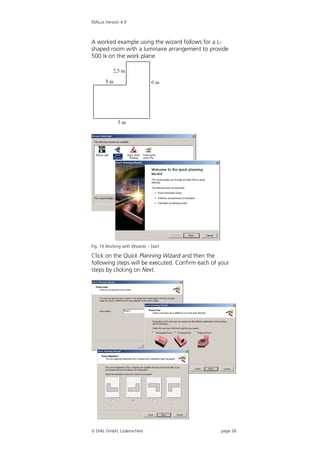 DIALux Version 4.9



A worked example using the wizard follows for a L-
shaped room with a luminaire arrangement to provide
500 lx on the work plane.




Fig. 19 Working with Wizards – Start

Click on the Quick Planning Wizard and then the
following steps will be executed. Confirm each of your
steps by clicking on Next.




 DIAL GmbH, Lüdenscheid                          page 26
 