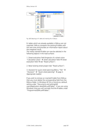DIALux Version 4.9




Fig. 428 Selecting an R- table and inserting this in DIALux


R- tables which are already available in DIALux are not
imported. DIALux compares the existing R-tables with
the new ones and provides an information report about
the (negative) result.
The newly inserted R-table can now be selected in the
following objects in the road surfaces:

1. Street evaluation field (Inspector of a street scene
“Calculation areas”  street calculation field  Street
evaluation field  tab “Road surface”)

2. New/ existing street project (tab “Road surface”)

3. Assistant for quick street planning [Menu “File” 
“Assistant”  ”Quick street planning”  page 2:
Appropriate road(s)]

If you wish to remove an inserted R-table from DIALux
then you must delete the corresponding field from the
DIALux folder. In Windows XP this is found as a default
setting under “Documents and settingsAll
usersApplication dataDIALuxRTables”. If you are using
Windows Vista you will normally find the R-tables under
“ProgrammesDIALuxRTables”.




 DIAL GmbH, Lüdenscheid                                      page 261
 