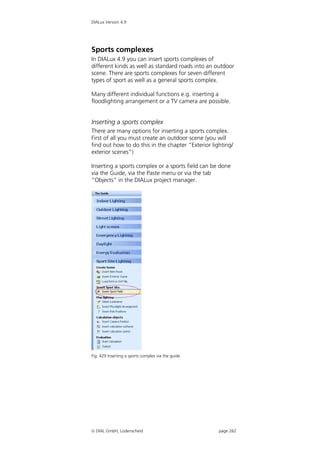 DIALux Version 4.9




Sports complexes
In DIALux 4.9 you can insert sports complexes of
different kinds as well as standard roads into an outdoor
scene. There are sports complexes for seven different
types of sport as well as a general sports complex.

Many different individual functions e.g. inserting a
floodlighting arrangement or a TV camera are possible.


Inserting a sports complex
There are many options for inserting a sports complex.
First of all you must create an outdoor scene (you will
find out how to do this in the chapter “Exterior lighting/
exterior scenes”)

Inserting a sports complex or a sports field can be done
via the Guide, via the Paste menu or via the tab
“Objects” in the DIALux project manager.




Fig. 429 Inserting a sports complex via the guide




 DIAL GmbH, Lüdenscheid                            page 262
 