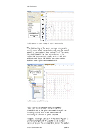 DIALux Version 4.9




Fig. 432 Opening the project manager for editing a sports complex


After basic editing of the sports complex, you can also
insert the sports field elements depending on the type of
sport (e.g. two goalposts for a football field). You can do
this by clicking with the right mouse button in the
project tree on the sports complex (e.g. football field)
and then selecting in the context menu which now
appears “Insert sports complex elements”.




Fig. 433 Inserting sports field elements




Flood light table for sport complex lighting
A new function at the sports complex buildings is the
possibility to work with tables. It simplifies the
positioning of luminaire in sports complex.

To open a flood light table click in the menu  paste 
luminaire arrangement  Guide for sports complex
lighting or choose the corresponding icon on the toolbar.

 DIAL GmbH, Lüdenscheid                                            page 264
 