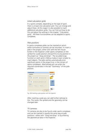 DIALux Version 4.9




Initial calculation grids
In a sports complex, depending on the type of sport,
there is at least one calculation grid. You can change and
adjust these. At this stage it is also possible to insert
additional calculation grids. You can find out how to do
this and about the settings in the chapter “Calculation
grids”. All these functionalities can be adapted to sports
complexes.


Pole positions
In sports complexes poles can be inserted on which
either luminaires or cameras can be mounted. To insert a
pole in the project, either click with the left mouse
button in the Inspector under sports complexes on the
symbol for a pole position and pull this to any position in
the project via “drag and drop”. The so-called snap-
function or catch grid in DIALux makes it even simpler to
insert objects. The pole catches automatically onto
significant points in the project (e.g. in the corners of
sports complexes). Alternatively you can enter the
required coordinates in the tab “Geometry” of the pole
position.




Fig. 436 Inserting a pole position with the Inspector


After inserting a pole you can add further settings to
this. The name, the symbol and the geometry can be
changed later.


TV cameras
TV cameras are also to be found under sports complexes
and can be inserted in exactly the same way as pole
positions - either with “Drag and drop” or by entering
the geometrical data in the Inspector.




 DIAL GmbH, Lüdenscheid                                page 266
 