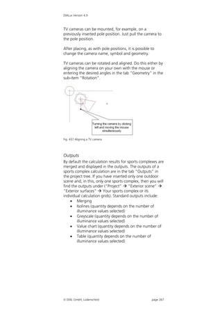 DIALux Version 4.9



TV cameras can be mounted, for example, on a
previously inserted pole position. Just pull the camera to
the pole position.

After placing, as with pole positions, it is possible to
change the camera name, symbol and geometry.

TV cameras can be rotated and aligned. Do this either by
aligning the camera on your own with the mouse or
entering the desired angles in the tab “Geometry” in the
sub-item “Rotation”.




Fig. 437 Aligning a TV camera




Outputs
By default the calculation results for sports complexes are
merged and displayed in the outputs. The outputs of a
sports complex calculation are in the tab “Outputs” in
the project tree. If you have inserted only one outdoor
scene and, in this, only one sports complex, then you will
find the outputs under (“Project”  “Exterior scene” 
“Exterior surfaces”  Your sports complex or its
individual calculation grids). Standard outputs include:
     Merging
     Isolines (quantity depends on the number of
        illuminance values selected)
     Greyscale (quantity depends on the number of
        illuminance values selected)
     Value chart (quantity depends on the number of
        illuminance values selected)
     Table (quantity depends on the number of
        illuminance values selected)




 DIAL GmbH, Lüdenscheid                              page 267
 