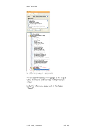 DIALux Version 4.9




Fig. 438 Example of outputs for a sports complex


You can open the corresponding pages of the output
with a double-click on the symbol next to the single
output.

For further information please look at the chapter
“Output”.




 DIAL GmbH, Lüdenscheid                             page 268
 
