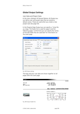 DIALux Version 4.9




Global Output Settings
User Data and Project Data
In the menu Settings  General Options  Output you
can define user and project data that are stored as
default values. These are used when you create a new
project (see also page 54).

In the Property Page Output you can specify a *.bmp file
as a logo. The footer line is used for page 2 and the
following pages. Furthermore you can specify the names
of five edit fields that are used later for information on
the cover page.




Fig. 439 Output settings

The logo and your user data are shown together on all
pages after the cover page.




Fig. 440 Output header line




 DIAL GmbH, Lüdenscheid                           page 269
 