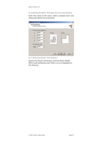 DIALux Version 4.9



Fig. 20 Working with Wizards – Room Name, Room Form, Room Alignment

Enter the name of the room, select L-shaped room and
afterwards define the orientation.




Fig. 21 Working with Wizards – Room Dimensions

Specify the Room’s Dimension and the Room Height.
Which wall symbolizes each letter a to d is displayed on
the drawing.




 DIAL GmbH, Lüdenscheid                                      page 27
 